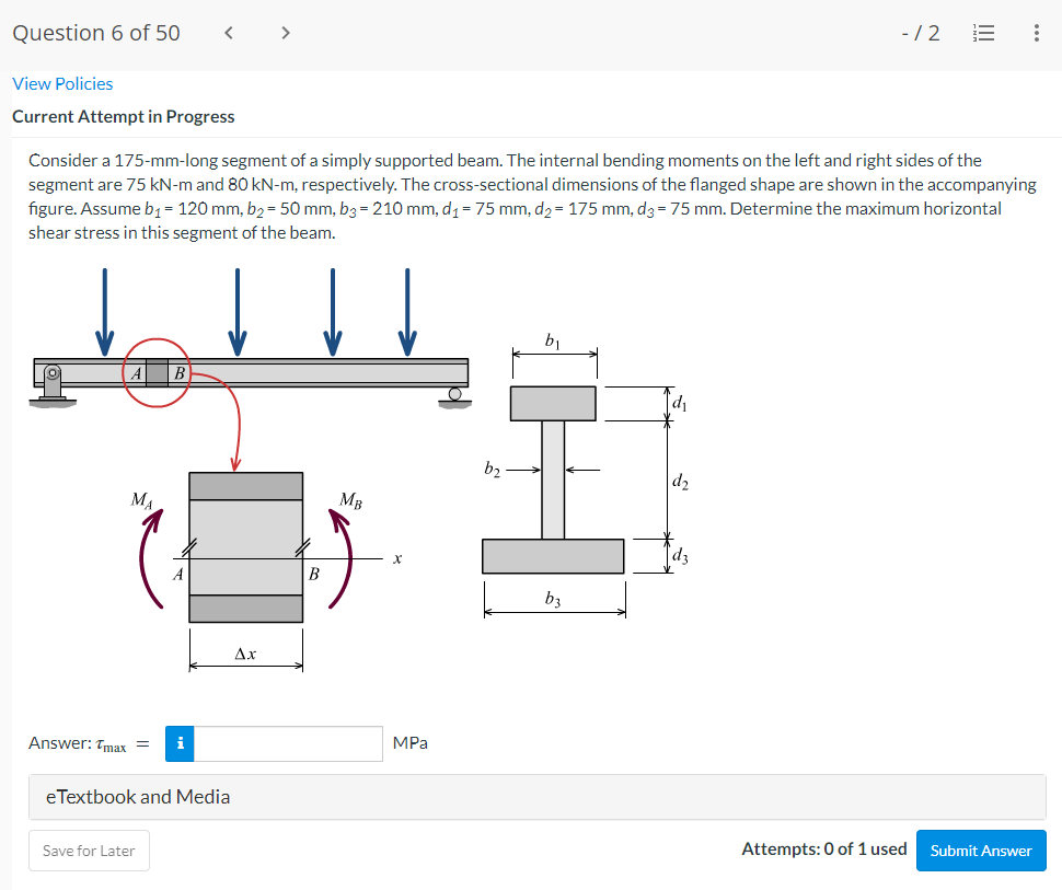 Question 6 of 50
>
-/2
View Policies
Current Attempt in Progress
Consider a 175-mm-long segment of a simply supported beam. The internal bending moments on the left and right sides of the
segment are 75 kN-m and 80 kN-m, respectively. The cross-sectional dimensions of the flanged shape are shown in the accompanying
figure. Assume b1= 120 mm, b2 = 50 mm, b3 = 210 mm, d1 = 75 mm, d2= 175 mm, d3 = 75 mm. Determine the maximum horizontal
shear stress in this segment of the beam.
b1
b2
d2
MA
MB
B
b3
Ax
Answer: Tmax =
i
MPa
eTextbook and Media
Save for Later
Attempts: 0 of 1 used
Submit Answer
II
