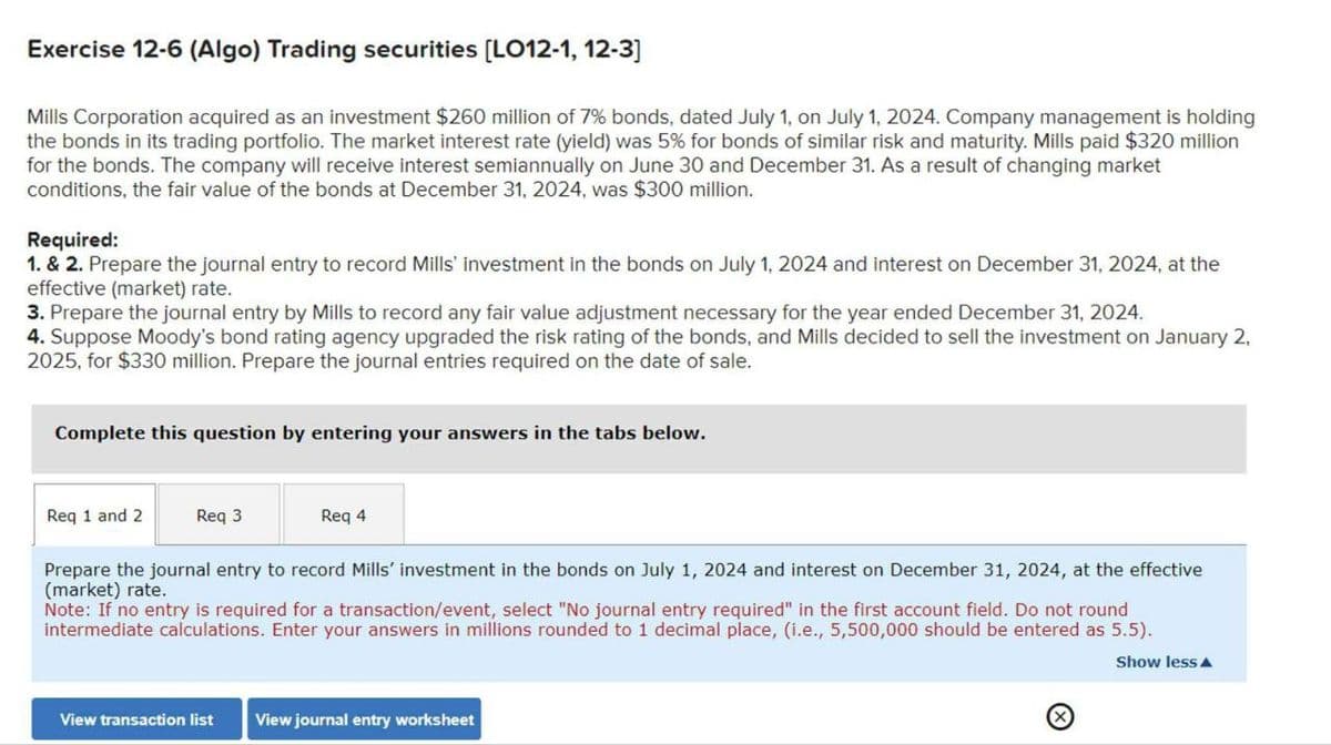 Exercise 12-6 (Algo) Trading securities [LO12-1, 12-3]
Mills Corporation acquired as an investment $260 million of 7% bonds, dated July 1, on July 1, 2024. Company management is holding
the bonds in its trading portfolio. The market interest rate (yield) was 5% for bonds of similar risk and maturity. Mills paid $320 million
for the bonds. The company will receive interest semiannually on June 30 and December 31. As a result of changing market
conditions, the fair value of the bonds at December 31, 2024, was $300 million.
Required:
1. & 2. Prepare the journal entry to record Mills' investment in the bonds on July 1, 2024 and interest on December 31, 2024, at the
effective (market) rate.
3. Prepare the journal entry by Mills to record any fair value adjustment necessary for the year ended December 31, 2024.
4. Suppose Moody's bond rating agency upgraded the risk rating of the bonds, and Mills decided to sell the investment on January 2,
2025, for $330 million. Prepare the journal entries required on the date of sale.
Complete this question by entering your answers in the tabs below.
Req 1 and 2
Req 3
Req 4
Prepare the journal entry to record Mills' investment in the bonds on July 1, 2024 and interest on December 31, 2024, at the effective
(market) rate.
Note: If no entry is required for a transaction/event, select "No journal entry required" in the first account field. Do not round
intermediate calculations. Enter your answers in millions rounded to 1 decimal place, (i.e., 5,500,000 should be entered as 5.5).
View transaction list View journal entry worksheet
Show less▲