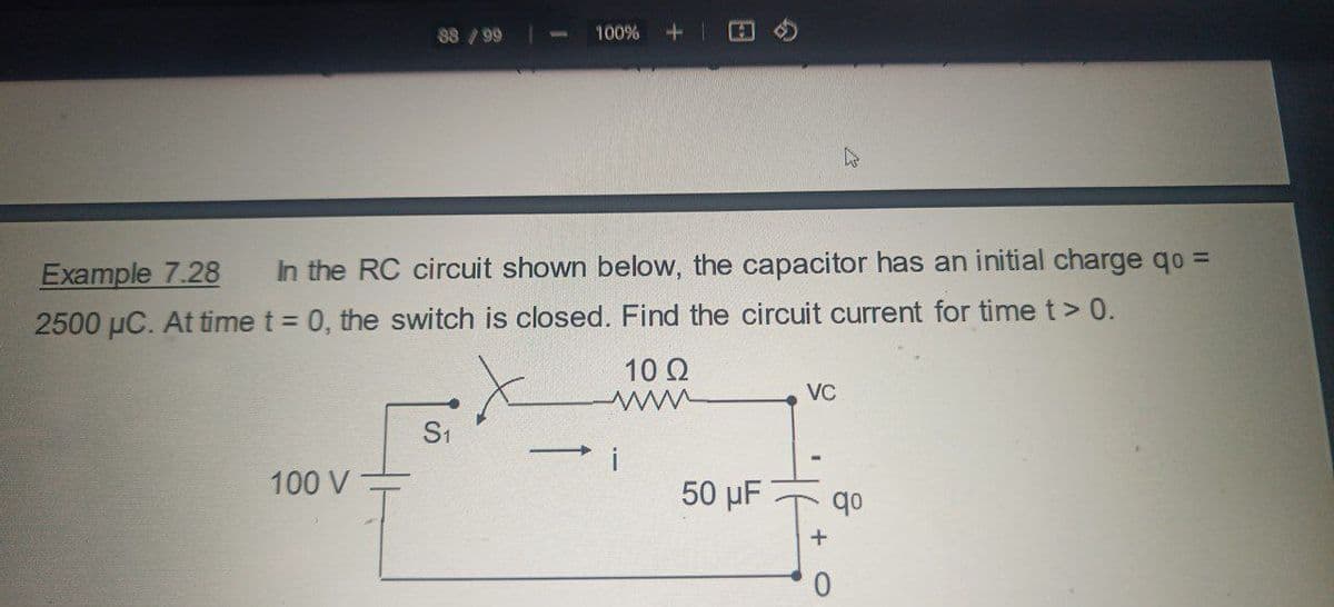 88/99
100%
1+
B
Example 7.28
In the RC circuit shown below, the capacitor has an initial charge qo =
2500 μC. At time t = 0, the switch is closed. Find the circuit current for time t> 0.
S1
100 V
10 Ω
www
VC
50 µF
qo
+
0