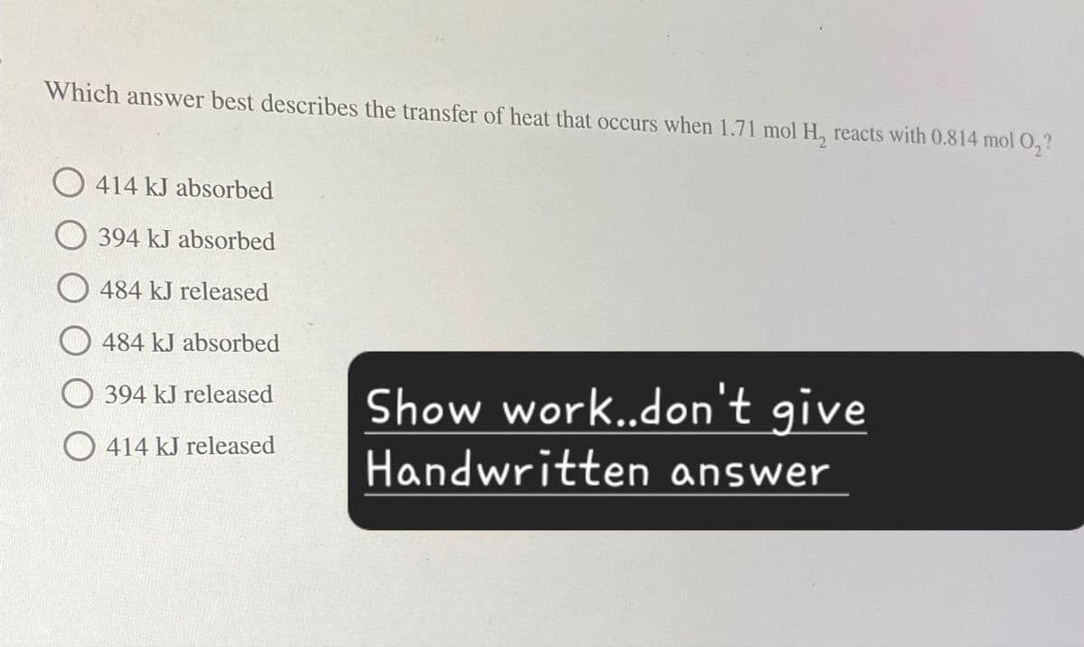 Which answer best describes the transfer of heat that occurs when 1.71 mol H, reacts with 0.814 mol O₂?
414 kJ absorbed
394 kJ absorbed
484 kJ released
484 kJ absorbed
394 kJ released
Show work..don't give
414 kJ released
Handwritten answer