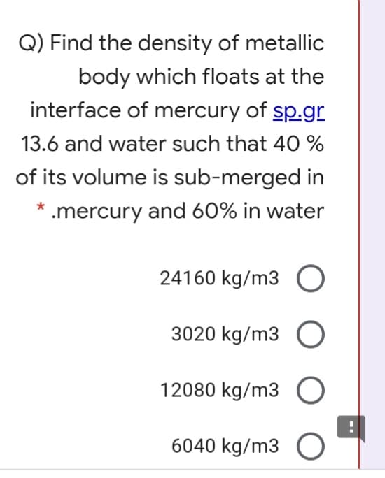 Q) Find the density of metallic
body which floats at the
interface of mercury of sp.gr
13.6 and water such that 40 %
of its volume is sub-merged in
* .mercury and 60% in water
24160 kg/m3
3020 kg/m3 O
12080 kg/m3 O
6040 kg/m3
