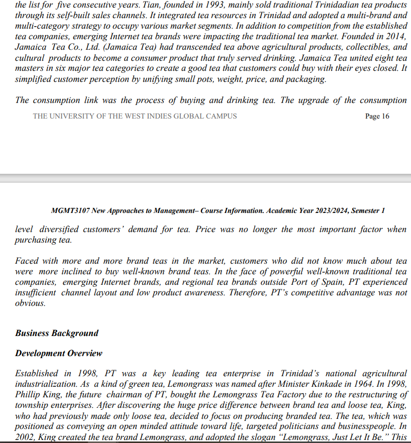 the list for five consecutive years. Tian, founded in 1993, mainly sold traditional Trinidadian tea products
through its self-built sales channels. It integrated tea resources in Trinidad and adopted a multi-brand and
multi-category strategy to occupy various market segments. In addition to competition from the established
tea companies, emerging Internet tea brands were impacting the traditional tea market. Founded in 2014,
Jamaica Tea Co., Ltd. (Jamaica Tea) had transcended tea above agricultural products, collectibles, and
cultural products to become a consumer product that truly served drinking. Jamaica Tea united eight tea
masters in six major tea categories to create a good tea that customers could buy with their eyes closed. It
simplified customer perception by unifying small pots, weight, price, and packaging.
The consumption link was the process of buying and drinking tea. The upgrade of the consumption
THE UNIVERSITY OF THE WEST INDIES GLOBAL CAMPUS
Page 16
MGMT3107 New Approaches to Management-Course Information. Academic Year 2023/2024, Semester 1
level diversified customers' demand for tea. Price was no longer the most important factor when
purchasing tea.
Faced with more and more brand teas in the market, customers who did not know much about tea
were more inclined to buy well-known brand teas. In the face of powerful well-known traditional tea
companies, emerging Internet brands, and regional tea brands outside Port of Spain, PT experienced
insufficient channel layout and low product awareness. Therefore, PT's competitive advantage was not
obvious.
Business Background
Development Overview
Established in 1998, PT was a key leading tea enterprise in Trinidad's national agricultural
industrialization. As a kind of green tea, Lemongrass was named after Minister Kinkade in 1964. In 1998,
Phillip King, the future chairman of PT, bought the Lemongrass Tea Factory due to the restructuring of
township enterprises. After discovering the huge price difference between brand tea and loose tea, King,
who had previously made only loose tea, decided to focus on producing branded tea. The tea, which was
positioned as conveying an open minded attitude toward life, targeted politicians and businesspeople. In
2002, King created the tea brand Lemongrass, and adopted the slogan "Lemongrass, Just Let It Be." This