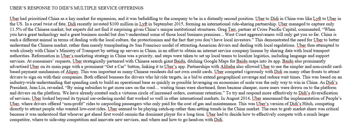 UBER'S RESPONSE TO DIDI'S MULTIPLE SERVICE OFFERINGS
Uber had prioritized China as a key market for expansion, and it was befuddling to the company to be in a distantly second position. Uber to Didi in China was like Lyft to Uber in
the US. In a cruel twist of fate, Didi recently invested $100 million in Lyft in September 2015, forming an international ride-sharing partnership. Uber managed to capture only
11.5% of the Chinese market, but experts did not find it surprising given China's unique institutional structures. Greg Tarr, partner at Cross Pacific Capital, commented, "When
you have great technology and a great business model but don't understand some of those local business premises... West Coast aggressiveness will only get you so far. China is
such a different animal in terms of dealing with the local culture, the protectionism and the fact that you don't have local investors." This demonstrated the need for Uber to better
understand the Chinese market, rather than merely transplanting its San Francisco model of attracting American drivers and dealing with local regulations. Uber thus attempted to
work closely with China's Ministry of Transport by setting up servers in China, in an effort to obtain an internet service company license by sharing data with local transport
authorities. Reformation in Uber's marketing strategy in China was a priority, and steps were taken to set up local teams to localize logistics, including language and support
services. At consumers' requests, Uber strategically partnered with Chinese search giant Baidu, ditching Google Maps for Baidu maps into its app. Baidu also prominently
advertised Uber on its main page with a prominent "Get a Car" button, linking it to Uber's app. Partnerships with Alibaba also allowed Uber to use the simpler and non-credit card-
based payment mechanism of Alipay. This was important as many Chinese residents did not own credit cards. Uber competed vigorously with Didi on many other fronts to attract
drivers to sign on with their companies. Both offered bonuses for drivers who hit ride targets, in a bid to extend geographical coverage and reduce wait times. This was based on an
industry-wide understanding that spending cash to build an operational base as quickly as possible leveraging on economies of scale was the only way to win in China. As Didi's
President, Jean Liu, revealed, "By using subsidies to get more cars on the road... waiting times were shortened, fares became cheaper, more users were drawn on to the platform
and drivers on the platform. We have already created such a virtuous circle of increased orders, customer retention.” To try and respond more effectively to Didi's diversification
of services, Uber looked beyond its typical car-ordering model that worked so well in other international markets. In August 2014, Uber announced the implementation of People's
Uber, where drivers offered "non-profit" rides to carpooling passengers who only paid for the cost of gas and maintenance. This was Uber's version of Didi's Hitch, competing
directly to attract people who wanted low-cost rides. Uber seemed to be playing catch-up rather than setting trends in the China market. The race to grab market share was critical
because it was understood that whoever got ahead first would remain the dominant player for a long time. Uber had to decide how to effectively compete with a much larger
competitor, where to side-step competition and innovate new services, and where and how to go head-on with Didi.