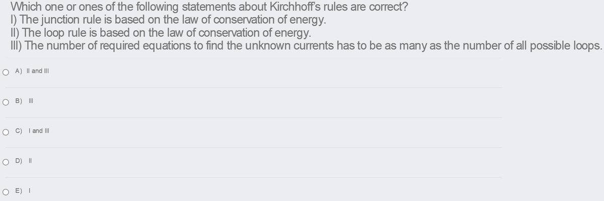 Which one or ones of the following statements about Kirchhoff's rules are correct?
I) The junction rule is based on the law of conservation of energy.
II) The loop rule is based on the law of conservation of energy.
III) The number of required equations to find the unknown currents has to be as many as the number of all possible loops.
O A) Il and II
B) II
O C) I and II
O D) II
O E) I
