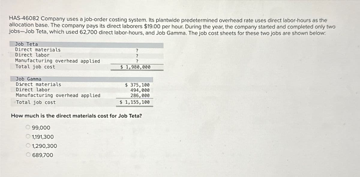 HAS-46082 Company uses a job-order costing system. Its plantwide predetermined overhead rate uses direct labor-hours as the
allocation base. The company pays its direct laborers $19.00 per hour. During the year, the company started and completed only two
jobs-Job Teta, which used 62,700 direct labor-hours, and Job Gamma. The job cost sheets for these two jobs are shown below:
Job Teta
Direct materials
Direct labor
Manufacturing overhead applied
Total job cost
Job Gamma
Direct materials
Direct labor
Manufacturing overhead applied
Total job cost
?
?
?
$1,980,000
$ 375,100
494,000
286,000
$ 1,155,100
How much is the direct materials cost for Job Teta?
99,000
1,191,300
1,290,300
689,700