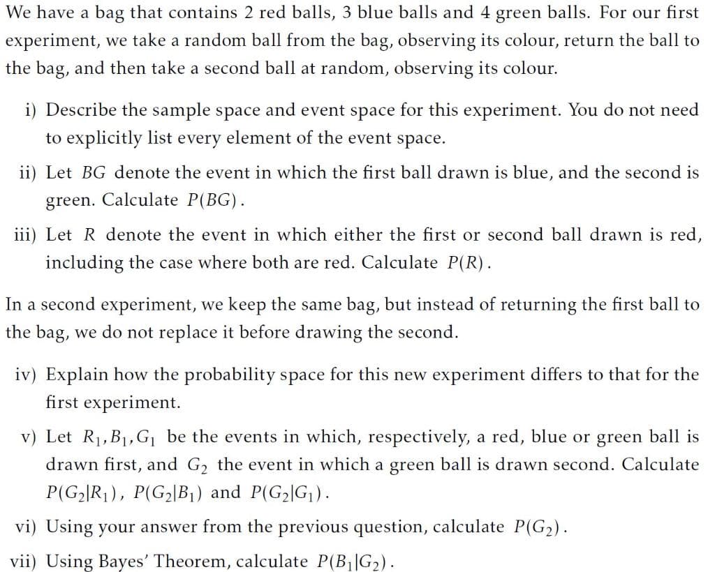 We have a bag that contains 2 red balls, 3 blue balls and 4 green balls. For our first
experiment, we take a random ball from the bag, observing its colour, return the ball to
the bag, and then take a second ball at random, observing its colour.
i) Describe the sample space and event space for this experiment. You do not need
to explicitly list every element of the event space.
ii) Let BG denote the event in which the first ball drawn is blue, and the second is
green. Calculate P(BG).
iii) Let R denote the event in which either the first or second ball drawn is red,
including the case where both are red. Calculate P(R).
In a second experiment, we keep the same bag, but instead of returning the first ball to
the bag, we do not replace it before drawing the second.
iv) Explain how the probability space for this new experiment differs to that for the
first experiment.
v) Let R1,B1,G be the events in which, respectively, a red, blue or green ball is
drawn first, and G, the event in which a green ball is drawn second. Calculate
P(G2|R1), P(G2|B1) and P(G2|G).
vi) Using your answer from the previous question, calculate P(G2).
vii) Using Bayes' Theorem, calculate P(B||G2).
