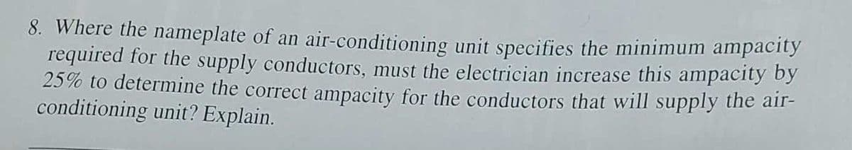 8. Where the nameplate of an air-conditioning unit specifies the minimum ampacity
required for the supply conductors, must the electrician increase this ampacity by
25% to determine the correct ampacity for the conductors that will supply the air-
conditioning unit? Explain.
