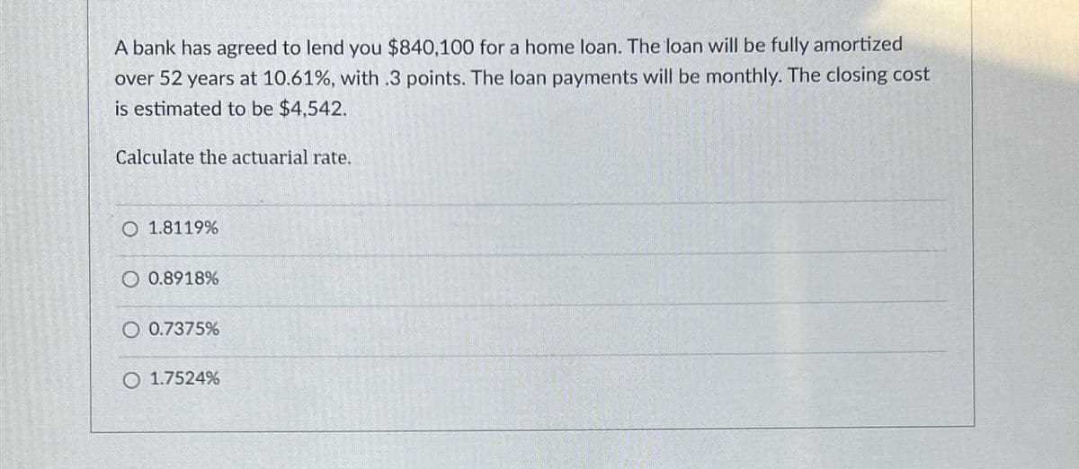 A bank has agreed to lend you $840,100 for a home loan. The loan will be fully amortized
over 52 years at 10.61%, with .3 points. The loan payments will be monthly. The closing cost
is estimated to be $4,542.
Calculate the actuarial rate.
1.8119%
0.8918%
0.7375%
O 1.7524%