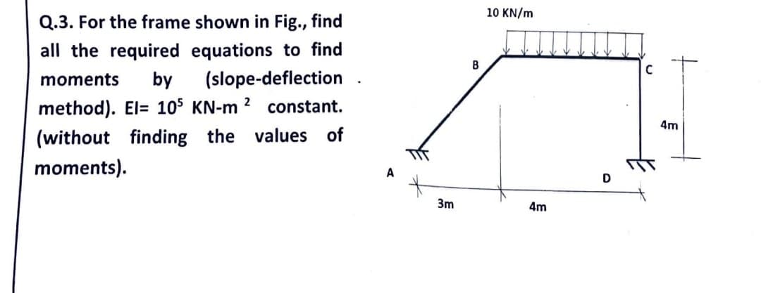 Q.3. For the frame shown in Fig., find
all the required equations to find
moments by (slope-deflection
method). El= 105 KN-m 2 constant.
(without finding the values of
moments).
3m
B
10 KN/m
4m
C
4m