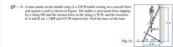 Q1 -A- A man stands on the middle rung of a 250 N ladder resting on a smooth floor
and against a wall as shown in Figure. The ladder is prevented from slipping
by a string OD and the tension force in the string is 50 N, and the reactions
at A and B are 1.3 kN and 433 N respectively. Find the mass of the man.
Fig. (1)
250 N
0 30%
2 m
0
