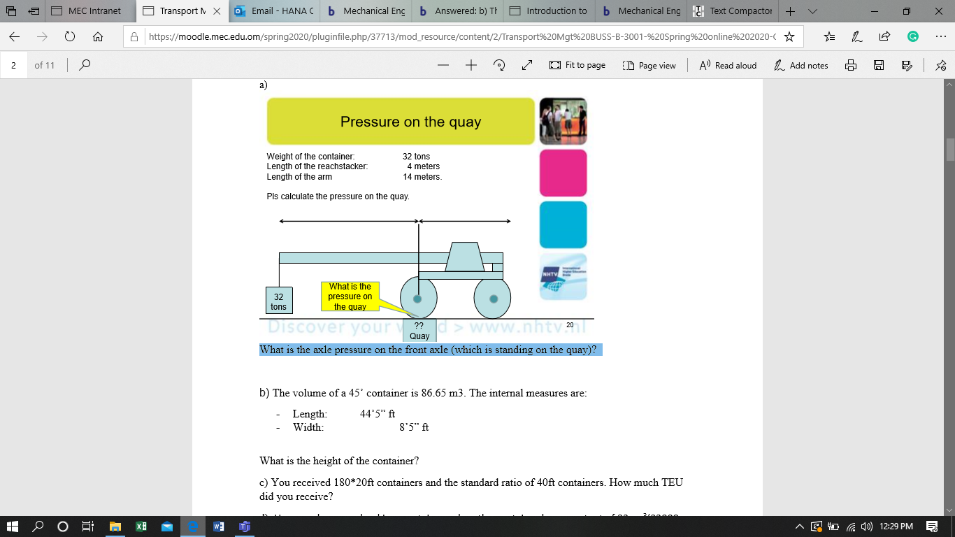 a)
Pressure on the quay
Weight of the container:
Length of the reachstacker.
Length of the arm
32 tons
4 meters
14 meters.
Pls calculate the pressure on the quay.
What is the
32
pressure on
tons
the quay
Discover your
What is the axle pressure on the front axle (which is standing on the quay)?
??d>www.nhtv1
Quay
b) The volume of a 45° container is 86.65 m3. The internal measures are:
- Length:
- Width:
44'5" ft
8'5" ft
What is the height of the container?
c) You received 180*20ft containers and the standard ratio of 40ft containers. How much TEU
did you receive?
