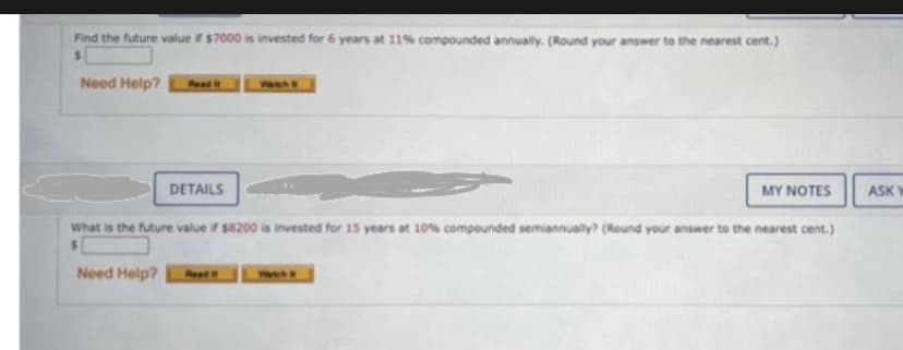 Find the future value if $7000 is invested for 6 years at 11% compounded annually. (Round your answer to the nearest cent.)
$
Need Help?
DETAILS
MY NOTES
What is the future value if $8200 is invested for 15 years at 10% compounded semiannually? (Round your answer to the nearest cent.)
Need Help? Read It
ASK W