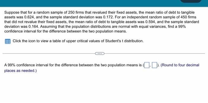 Suppose that for a random sample of 250 firms that revalued their fixed assets, the mean ratio of debt to tangible
assets was 0.624, and the sample standard deviation was 0.172. For an independent random sample of 450 firms
that did not revalue their fixed assets, the mean ratio of debt to tangible assets was 0.594, and the sample standard
deviation was 0.164. Assuming that the population distributions are normal with equal variances, find a 99%
confidence interval for the difference between the two population means.
Click the icon to view a table of upper critical values of Student's t distribution.
A 99% confidence interval for the difference between the two population means is (.). (Round to four decimal
places as needed.)