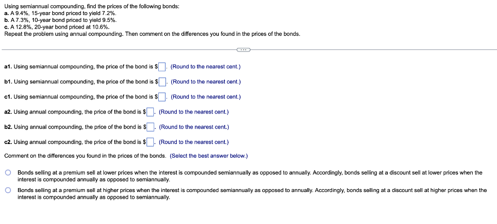 Using semiannual compounding, find the prices of the following bonds:
a. A 9.4%, 15-year bond priced to yield 7.2%.
b. A 7.3%, 10-year bond priced to yield 9.5%.
c. A 12.8%, 20-year bond priced at 10.6%.
Repeat the problem using annual compounding. Then comment on the differences you found in the prices of the bonds.
a1. Using semiannual compounding, the price of the bond is $. (Round to the nearest cent.)
b1. Using semiannual compounding, the price of the bond is $. (Round to the nearest cent.)
c1. Using semiannual compounding, the price of the bond is $. (Round to the nearest cent.)
a2. Using annual compounding, the price of the bond is $
b2. Using annual compounding, the price of the bond is $
c2. Using annual compounding, the price of the bond is $.
(Round to the nearest cent.)
Comment on the differences you found in the prices of the bonds. (Select the best answer below.)
(Round to the nearest cent.)
(Round to the nearest cent.)
Bonds selling at a premium sell at lower prices when the interest is compounded semiannually as opposed to annually. Accordingly, bonds selling at a discount sell at lower prices when the
interest is compounded annually as opposed to semiannually.
Bonds selling at a premium sell at higher prices when the interest
interest is compounded annually as opposed to semiannually.
compounded semiannually as opposed to annually. Accordingly, bonds selling at a discount sell at higher prices when the