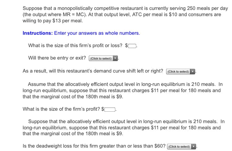Suppose that a monopolistically competitive restaurant is currently serving 250 meals per day
(the output where MR = MC). At that output level, ATC per meal is $10 and consumers are
willing to pay $13 per meal.
Instructions: Enter your answers as whole numbers.
What is the size of this firm's profit or loss? $0
Will there be entry or exit? (Click to select)
As a result, will this restaurant's demand curve shift left or right? (Click to select)
Assume that the allocatively efficient output level in long-run equilibrium is 210 meals. In
long-run equilibrium, suppose that this restaurant charges $11 per meal for 180 meals and
that the marginal cost of the 180th meal is $9.
What is the size of the firm's profit? $[
Suppose that the allocatively efficient output level in long-run equilibrium is 210 meals. In
long-run equilibrium, suppose that this restaurant charges $11 per meal for 180 meals and
that the marginal cost of the 180th meal is $9.
Is the deadweight loss for this firm greater than or less than $60? (Click to select)
