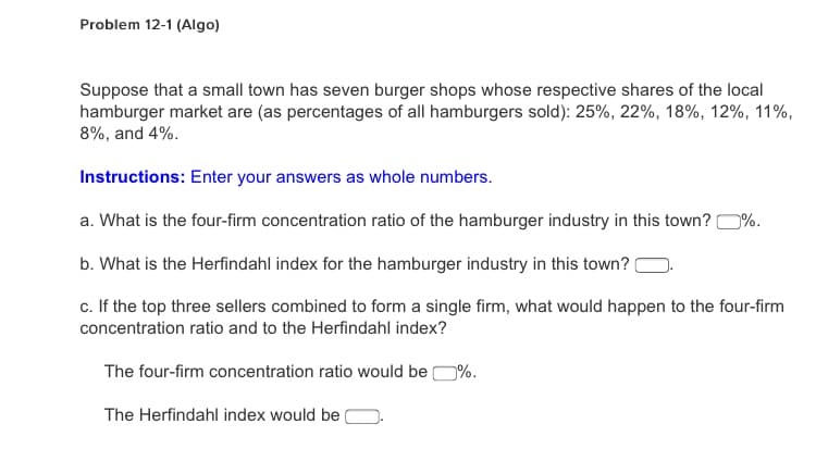Problem 12-1 (Algo)
Suppose that a small town has seven burger shops whose respective shares of the local
hamburger market are (as percentages of all hamburgers sold): 25%, 22%, 18%, 12%, 11%,
8%, and 4%.
Instructions: Enter your answers as whole numbers.
a. What is the four-firm concentration ratio of the hamburger industry in this town? 0%.
b. What is the Herfindahl index for the hamburger industry in this town?
c. If the top three sellers combined to form a single firm, what would happen to the four-firm
concentration ratio and to the Herfindahl index?
The four-firm concentration ratio would be O%.
The Herfindahl index would be

