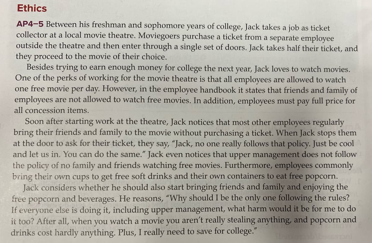 Ethics
AP4-5 Between his freshman and sophomore years of college, Jack takes a job as ticket
collector at a local movie theatre. Moviegoers purchase a ticket from a separate employee
outside the theatre and then enter through a single set of doors. Jack takes half their ticket, and
they proceed to the movie of their choice.
Besides trying to earn enough money for college the next year, Jack loves to watch movies.
One of the perks of working for the movie theatre is that all employees are allowed to watch
one free movie per day. However, in the employee handbook it states that friends and family of
employees are not allowed to watch free movies. In addition, employees must pay full price for
all concession items.
Soon after starting work at the theatre, Jack notices that most other employees regularly
bring their friends and family to the movie without purchasing a ticket. When Jack stops them
ask for their ticket, they say, “Jack, no one really follows that policy. Just be cool
and let us in. You can do the same." Jack even notices that upper management does not follow
the policy of no family and friends watching free movies. Furthermore, employees commonly
bring their own cups to get free soft drinks and their own containers to eat free popcorn.
Jack considers whether he should also start bringing friends and family and enjoying the
and beverages. He reasons, “Why should I be the only one following the rules?
If everyone else is doing it, including upper management, what harm would it be for me to do
it too? After all, when you watch a movie you aren't really stealing anything, and popcorn and
at the door
free
popcorn
drinks cost hardly anything. Plus, I really need to save for college."

