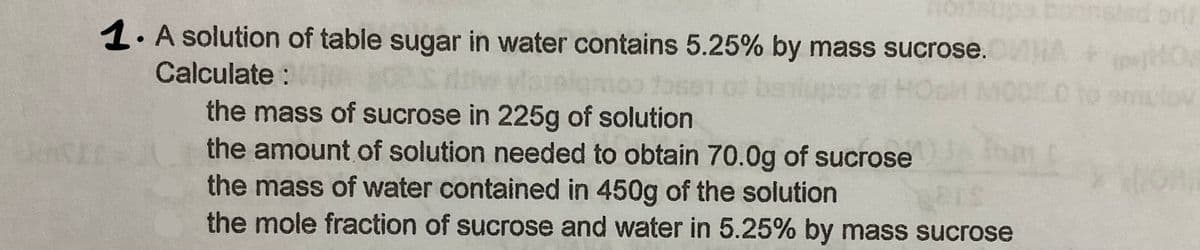 1. A solution of table sugar in water contains 5.25% by mass sucrose.
Calculate:
of be
ei HOoM MOD010
the mass of sucrose in 225g of solution
the amount of solution needed to obtain 70.0g of sucrose
the mass of water contained in 450g of the solution
the mole fraction of sucrose and water in 5.25% by mass sucrose
