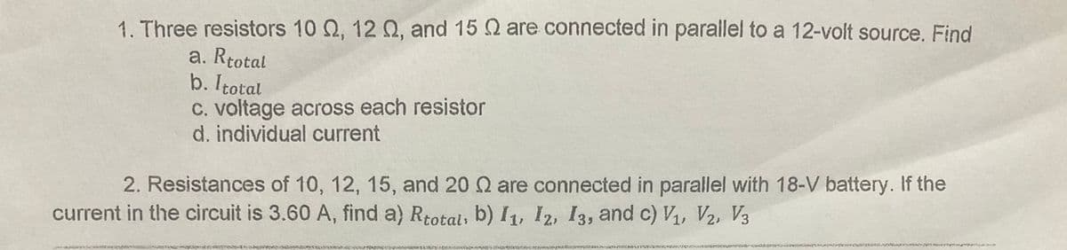 1. Three resistors 10 Q, 12 Q, and 15 2 are connected in parallel to a 12-volt source. Find
a. Rtotal
b. Itotal
C. voltage across each resistor
d. individual current
2. Resistances of 10, 12, 15, and 20 Q are connected in parallel with 18-V battery. If the
current in the circuit is 3.60 A, find a) Rtotal, b) I1, I2, I3, and c) V1, V2, V3
