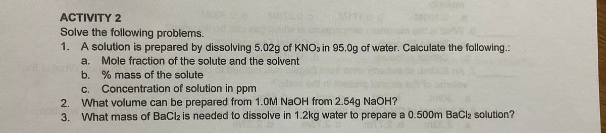 Vinslam
ACTIVITY 2
METEO d
90300
Solve the following problems.
1. A solution is prepared by dissolving 5.02g of KNO3 in 95.0g of water. Calculate the following.:
a.
Mole fraction of the solute and the solvent
b. % mass of the solute
sde im
nulov
С.
Concentration of solution in ppm
2. What volume can be prepared from 1.0M NaOH from 2.54g NaOH?
3. What mass of BaCl2 is needed to dissolve in 1.2kg water to prepare a 0.500m BaCl2 solution?

