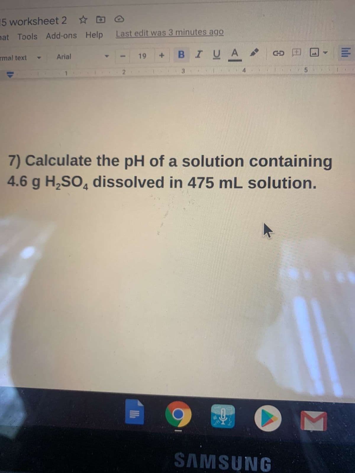 15 worksheet 2 ☆
nat Tools Add-ons Help
Last edit was 3 minutes ago
Arial
19
BIUA
rmal text
13
4.
5.
1.
7) Calculate the pH of a solution containing
4.6 g H,SO, dissolved in 475 mL solution.
SAMSUNG
