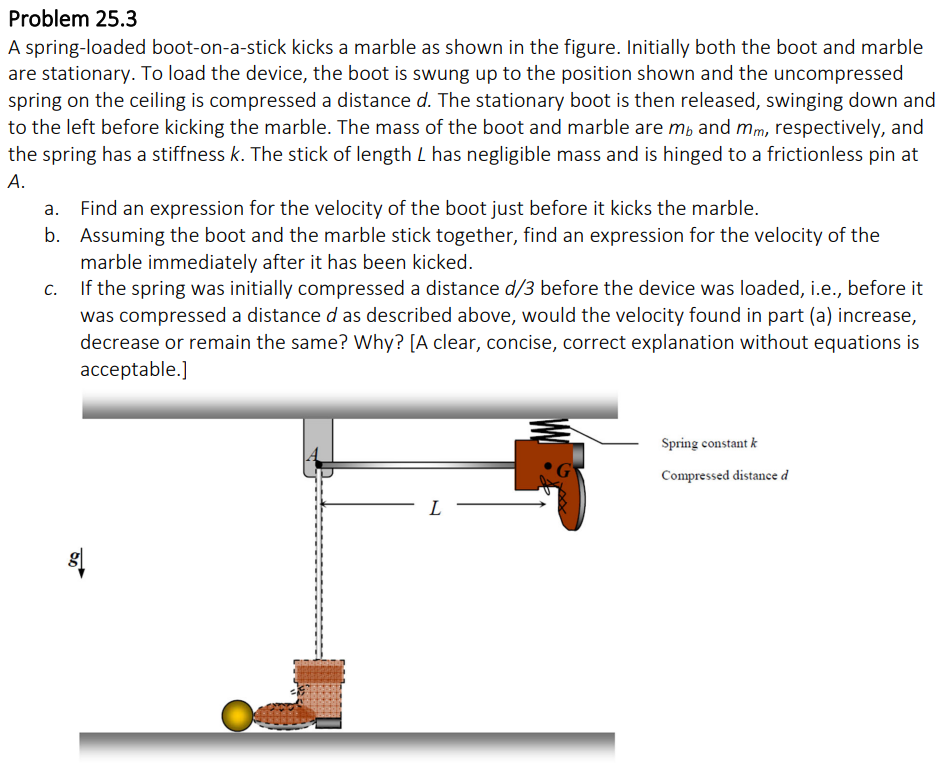 Problem 25.3
A spring-loaded boot-on-a-stick kicks a marble as shown in the figure. Initially both the boot and marble
are stationary. To load the device, the boot is swung up to the position shown and the uncompressed
spring on the ceiling is compressed a distance d. The stationary boot is then released, swinging down and
to the left before kicking the marble. The mass of the boot and marble are mb and mm, respectively, and
the spring has a stiffness k. The stick of length L has negligible mass and is hinged to a frictionless pin at
A.
Find an expression for the velocity of the boot just before it kicks the marble.
b. Assuming the boot and the marble stick together, find an expression for the velocity of the
marble immediately after it has been kicked.
C.
If the spring was initially compressed a distance d/3 before the device was loaded, i.e., before it
was compressed a distance d as described above, would the velocity found in part (a) increase,
decrease or remain the same? Why? [A clear, concise, correct explanation without equations is
acceptable.]
50
8
L
Spring constant k
Compressed distance d