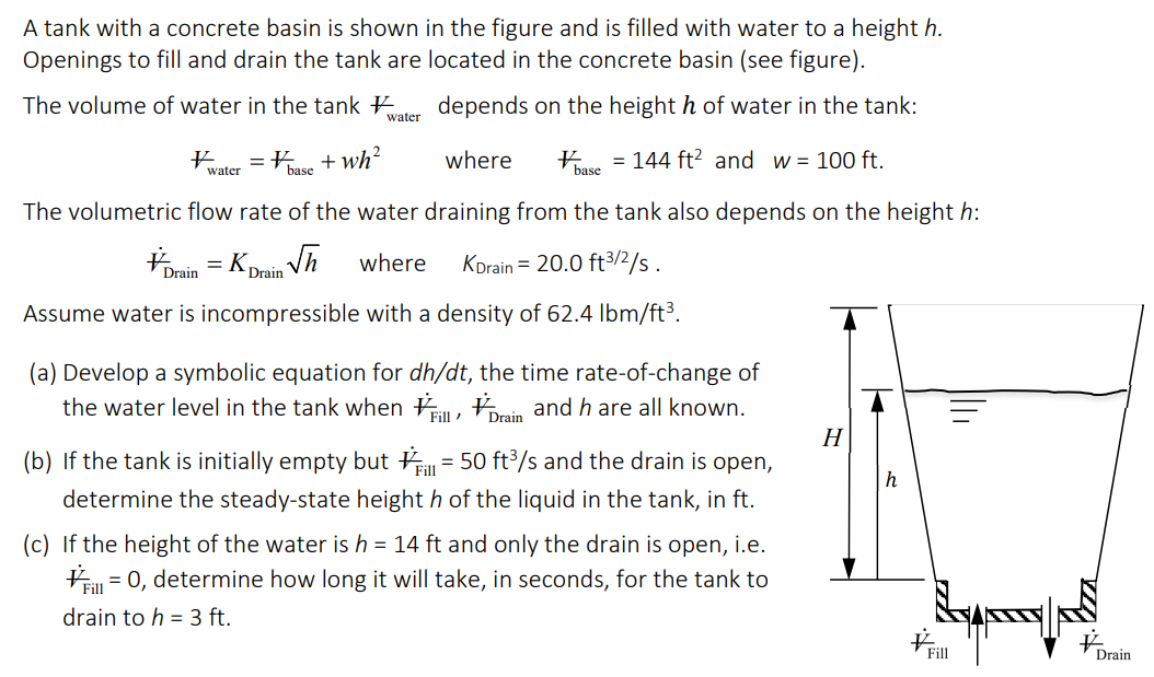 A tank with a concrete basin is shown in the figure and is filled with water to a height h.
Openings to fill and drain the tank are located in the concrete basin (see figure).
The volume of water in the tank
depends on the height h of water in the tank:
= 144 ft² and w = 100 ft.
where
hase
The volumetric flow rate of the water draining from the tank also depends on the height h:
√h
where KDrain = 20.0 ft³/2/s.
Assume water is incompressible with a density of 62.4 lbm/ft³.
# =
water
Drain
=
#base + wh²
Drain
water
(a) Develop a symbolic equation for dh/dt, the time rate-of-change of
the water level in the tank when
, Drain and h are all known.
Fill
(b) If the tank is initially empty but = 50 ft³/s and the drain is open,
determine the steady-state height h of the liquid in the tank, in ft.
(c) If the height of the water is h = 14 ft and only the drain is open, i.e.
= 0, determine how long it will take, in seconds, for the tank to
drain to h = 3 ft.
H
h
Fill
Drain