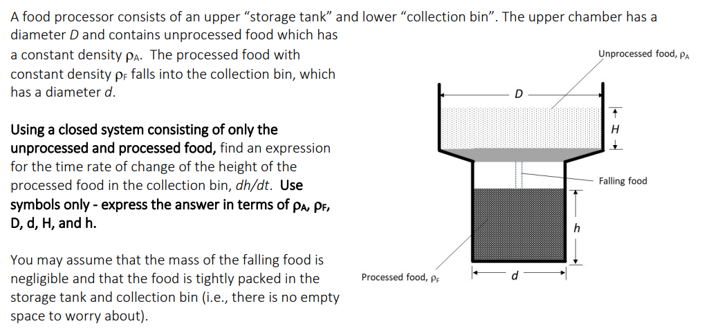 A food processor consists of an upper "storage tank" and lower "collection bin". The upper chamber has a
diameter D and contains unprocessed food which has
a constant density PA. The processed food with
constant density pF falls into the collection bin, which
has a diameter d.
Using a closed system consisting of only the
unprocessed and processed food, find an expression
for the time rate of change of the height of the
processed food in the collection bin, dh/dt. Use
symbols only - express the answer in terms of PA, PF,
D, d, H, and h.
You may assume that the mass of the falling food is
negligible and that the food is tightly packed in the
storage tank and collection bin (i.e., there is no empty
space to worry about).
Processed food, PF
h
Unprocessed food, PA
H
Falling food