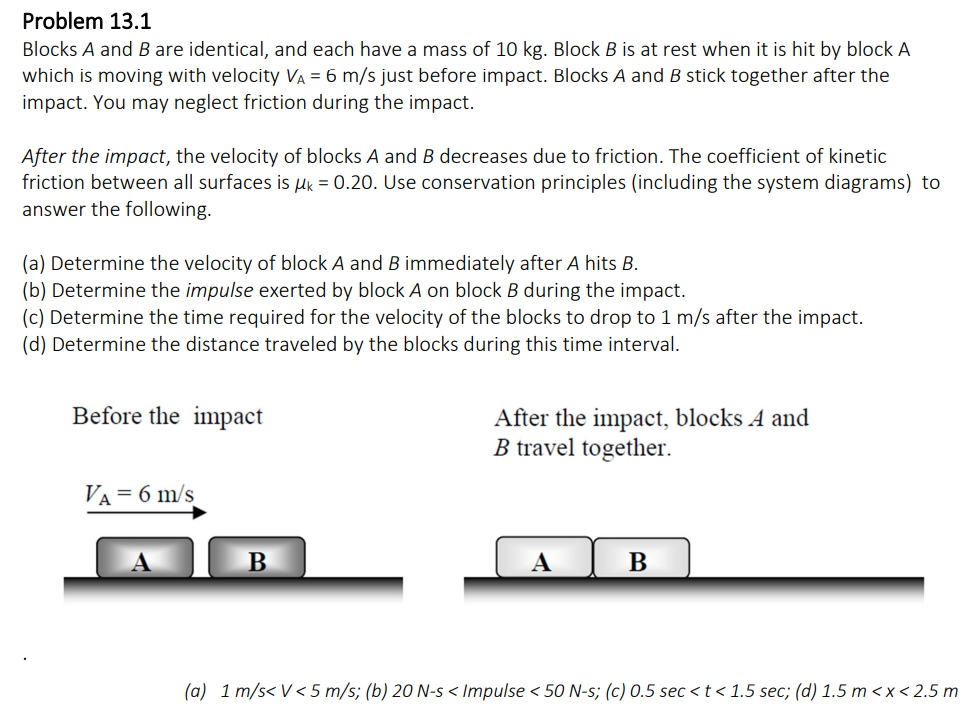 Problem 13.1
Blocks A and B are identical, and each have a mass of 10 kg. Block B is at rest when it is hit by block A
which is moving with velocity VA = 6 m/s just before impact. Blocks A and B stick together after the
impact. You may neglect friction during the impact.
After the impact, the velocity of blocks A and B decreases due to friction. The coefficient of kinetic
friction between all surfaces is μ = 0.20. Use conservation principles (including the system diagrams) to
answer the following.
(a) Determine the velocity of block A and B immediately after A hits B.
(b) Determine the impulse exerted by block A on block B during the impact.
(c) Determine the time required for the velocity of the blocks to drop to 1 m/s after the impact.
(d) Determine the distance traveled by the blocks during this time interval.
Before the impact
VA = 6 m/s
B
After the impact, blocks A and
B travel together.
A
B
(a) 1 m/s<V <5 m/s; (b) 20 N-s < Impulse < 50 N-s; (c) 0.5 sec < t < 1.5 sec; (d) 1.5 m < x < 2.5 m