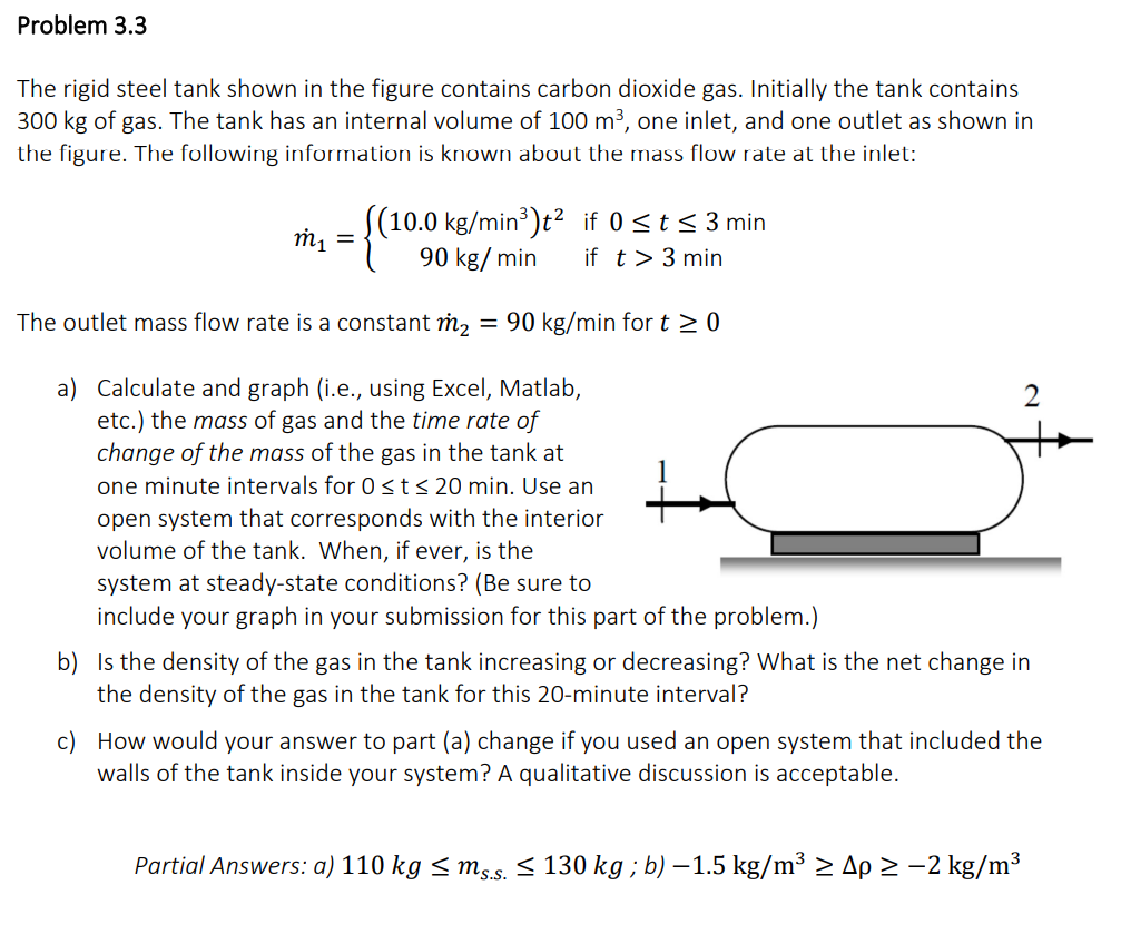Problem 3.3
The rigid steel tank shown in the figure contains carbon dioxide gas. Initially the tank contains
300 kg of gas. The tank has an internal volume of 100 m³, one inlet, and one outlet as shown in
the figure. The following information is known about the mass flow rate at the inlet:
((10.0 kg/min³)t² if 0 ≤ t ≤ 3 min
90 kg/min if t > 3 min
The outlet mass flow rate is a constant m₂ = 90 kg/min for t ≥ 0
a)
Calculate and graph (i.e., using Excel, Matlab,
etc.) the mass of gas and the time rate of
change of the mass of the gas in the tank at
one minute intervals for 0 ≤ t ≤ 20 min. Use an
open system that corresponds with the interior
volume of the tank. When, if ever, is the
m₁ =
system at steady-state conditions? (Be sure to
include your graph in your submission for this part of the problem.)
at
b) Is the density of the gas in the tank increasing or decreasing? What is the net change in
the density of the gas in the tank for this 20-minute interval?
c) How would your answer to part (a) change if you used an open system that included the
walls of the tank inside your system? A qualitative discussion is acceptable.
Partial Answers: a) 110 kg ≤ ms.s. ≤ 130 kg; b)-1.5 kg/m³ ≥ Ap ≥ −2 kg/m³