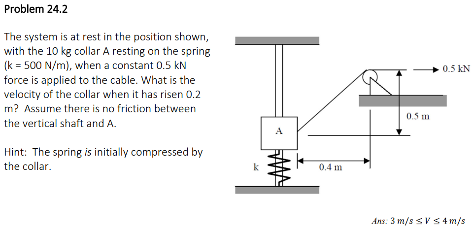 Problem 24.2
The system is at rest in the position shown,
with the 10 kg collar A resting on the spring
(k = 500 N/m), when a constant 0.5 kN
force is applied to the cable. What is the
velocity of the collar when it has risen 0.2
m? Assume there is no friction between
the vertical shaft and A.
Hint: The spring is initially compressed by
the collar.
S
k
A
0.4 m
0.5 m
0.5 KN
Ans: 3 m/s ≤V≤ 4 m/s
