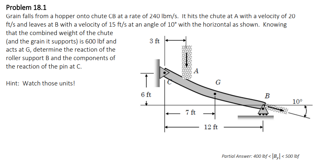 Problem 18.1
Grain falls from a hopper onto chute CB at a rate of 240 lbm/s. It hits the chute at A with a velocity of 20
ft/s and leaves at B with a velocity of 15 ft/s at an angle of 10° with the horizontal as shown. Knowing
that the combined weight of the chute
(and the grain it supports) is 600 lbf and
acts at G, determine the reaction of the
roller support B and the components of
the reaction of the pin at C.
Hint: Watch those units!
3 ft
6 ft
+
www.
7 ft
G
12 ft
B
10°
Partial Answer: 400 lbf <By<500 lbf