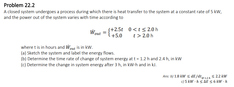 Problem 22.2
A closed system undergoes a process during which there is heat transfer to the system at a constant rate of 5 kW,
and the power out of the system varies with time according to
(+2.5t
+5.0
Wout={+2
0<t≤ 2.0 h
t> 2.0 h
where t is in hours and Wout is in kW.
(a) Sketch the system and label the energy flows.
(b) Determine the time rate of change of system energy at t = 1.2 h and 2.4 h, in kW
(c) Determine the change in system energy after 3 h, in kW.h and in kJ.
Ans: b) 1.8 kW ≤ dE/dt@1.2 h ≤ 2.2 kW
c) 5 kW.h ≤AE ≤ 6 kW.h