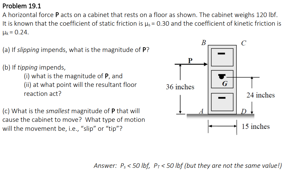 Problem 19.1
A horizontal force P acts on a cabinet that rests on a floor as shown. The cabinet weighs 120 lbf.
It is known that the coefficient of static friction is µ = 0.30 and the coefficient of kinetic friction is
HK = 0.24.
(a) If slipping impends, what is the magnitude of P?
(b) If tipping impends,
(i) what is the magnitude of P, and
(ii) at what point will the resultant floor
reaction act?
(c) What is the smallest magnitude of P that will
cause the cabinet to move? What type of motion
will the movement be, i.e., "slip" or "tip"?
P
36 inches
B
I
G
с
т
24 inches
15 inches
Answer: Ps <50 lbf, PT < 50 lbf (but they are not the same value!)