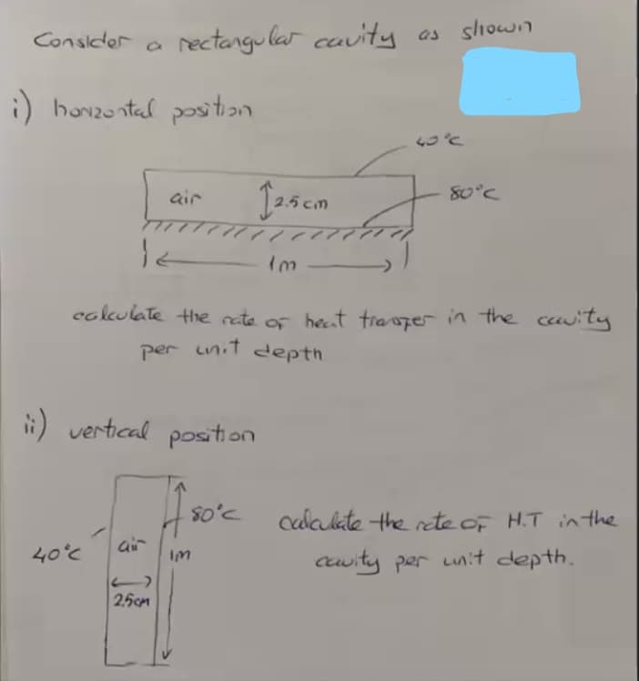 Consider a
rectangu lar cauity as sliowin
i) havzontal pos
air
80°C
cokulate the rete of heat trasper in the cauity
per uinit depth
i) vertical position
Cdakate the rete of H.T inthe
air
40°c
Cwity per unit depth.
Im
2.5cm
