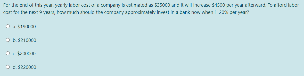 For the end of this year, yearly labor cost of a company is estimated as $35000 and it will increase $4500 per year afterward. To afford labor
cost for the next 9 years, how much should the company approximately invest in a bank now when i=20% per year?
O a. $190000
O b. $210000
O c. $200000
O d. $220000
