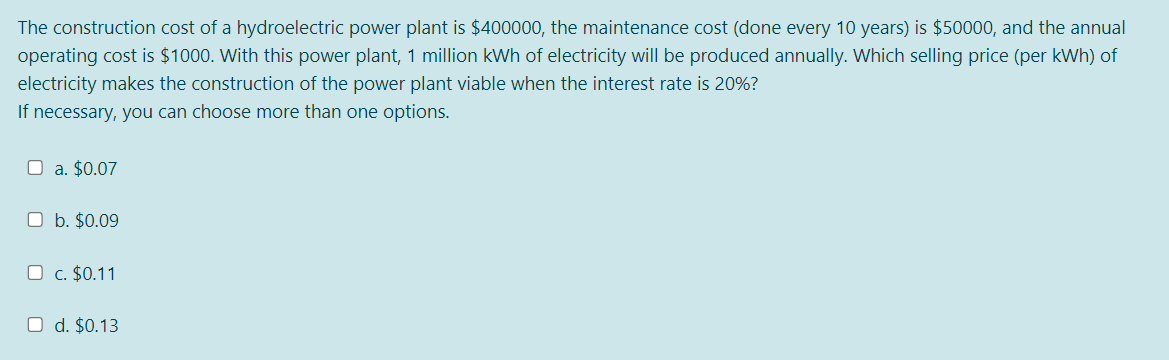The construction cost of a hydroelectric power plant is $400000, the maintenance cost (done every 10 years) is $50000, and the annual
operating cost is $1000. With this power plant, 1 million kWh of electricity will be produced annually. Which selling price (per kWh) of
electricity makes the construction of the power plant viable when the interest rate is 20%?
If necessary, you can choose more than one options.
O a. $0.07
O b. $0.09
O c. $0.11
O d. $0.13
