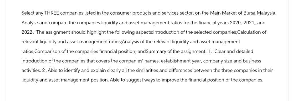 Select any THREE companies listed in the consumer products and services sector, on the Main Market of Bursa Malaysia.
Analyse and compare the companies liquidity and asset management ratios for the financial years 2020, 2021, and
2022. The assignment should highlight the following aspects:Introduction of the selected companies; Calculation of
relevant liquidity and asset management ratios;Analysis of the relevant liquidity and asset management
ratios; Comparison of the companies financial position; andSummary of the assignment. 1. Clear and detailed
introduction of the companies that covers the companies' names, establishment year, company size and business
activities. 2. Able to identify and explain clearly all the similarities and differences between the three companies in their
liquidity and asset management position. Able to suggest ways to improve the financial position of the companies.