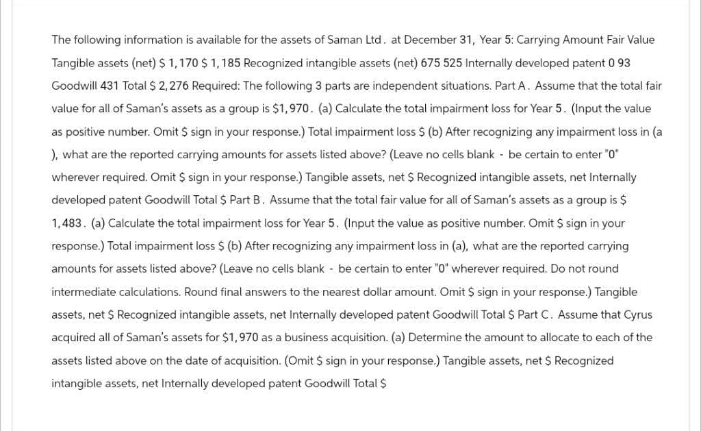 The following information is available for the assets of Saman Ltd. at December 31, Year 5: Carrying Amount Fair Value
Tangible assets (net) $ 1,170 $ 1,185 Recognized intangible assets (net) 675 525 Internally developed patent 0 93
Goodwill 431 Total $ 2,276 Required: The following 3 parts are independent situations. Part A. Assume that the total fair
value for all of Saman's assets as a group is $1,970. (a) Calculate the total impairment loss for Year 5. (Input the value
as positive number. Omit $ sign in your response.) Total impairment loss $ (b) After recognizing any impairment loss in (a
), what are the reported carrying amounts for assets listed above? (Leave no cells blank - be certain to enter "0"
wherever required. Omit $ sign in your response.) Tangible assets, net $ Recognized intangible assets, net Internally
developed patent Goodwill Total $ Part B. Assume that the total fair value for all of Saman's assets as a group is $
1,483. (a) Calculate the total impairment loss for Year 5. (Input the value as positive number. Omit $ sign in your
response.) Total impairment loss $ (b) After recognizing any impairment loss in (a), what are the reported carrying
amounts for assets listed above? (Leave no cells blank - be certain to enter "0" wherever required. Do not round
intermediate calculations. Round final answers to the nearest dollar amount. Omit $ sign in your response.) Tangible
assets, net $ Recognized intangible assets, net Internally developed patent Goodwill Total $ Part C. Assume that Cyrus
acquired all of Saman's assets for $1,970 as a business acquisition. (a) Determine the amount to allocate to each of the
assets listed above on the date of acquisition. (Omit $ sign in your response.) Tangible assets, net $ Recognized
intangible assets, net Internally developed patent Goodwill Total $