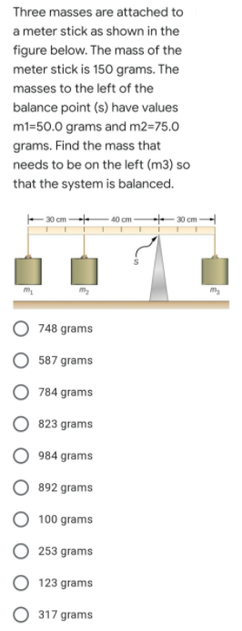 Three masses are attached to
a meter stick as shown in the
figure below. The mass of the
meter stick is 150 grams. The
masses to the left of the
balance point (s) have values
m1=50.0 grams and m2=75.0
grams. Find the mass that
needs to be on the left (m3) so
that the system is balanced.
30 cm-
40 cm
30 cm
748 grams
587 grams
784 grams
823 grams
984 grams
892 grams
100 grams
253 grams
O 123 grams
317 grams
