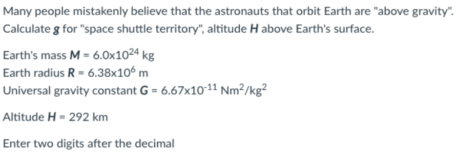Many people mistakenly believe that the astronauts that orbit Earth are "above gravity".
Calculate g for "space shuttle territory", altitude H above Earth's surface.
Earth's mass M = 6.0x1024 kg
Earth radius R = 6.38x106 m
Universal gravity constant G = 6.67x10-11 Nm²/kg²
Altitude H = 292 km
Enter two digits after the decimal
