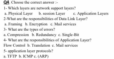 Q4. Choose the correct answer :-
1- Which layers are network support layers?
a. Physical Layer b. session Layer
2-What are the responsibilities of Data Link Layer?
a. Framing b. Encryption c. Mail services
3- What are the types of errors?
a. Compression b. Redundancy c. Single-Bit
4- What are the responsibilities of Application Layer?
c. Application Layers
Flow Control b. Translation c. Mail services
5- application layer protocols?
a. TFTP b. ICMP c. (ARP)
