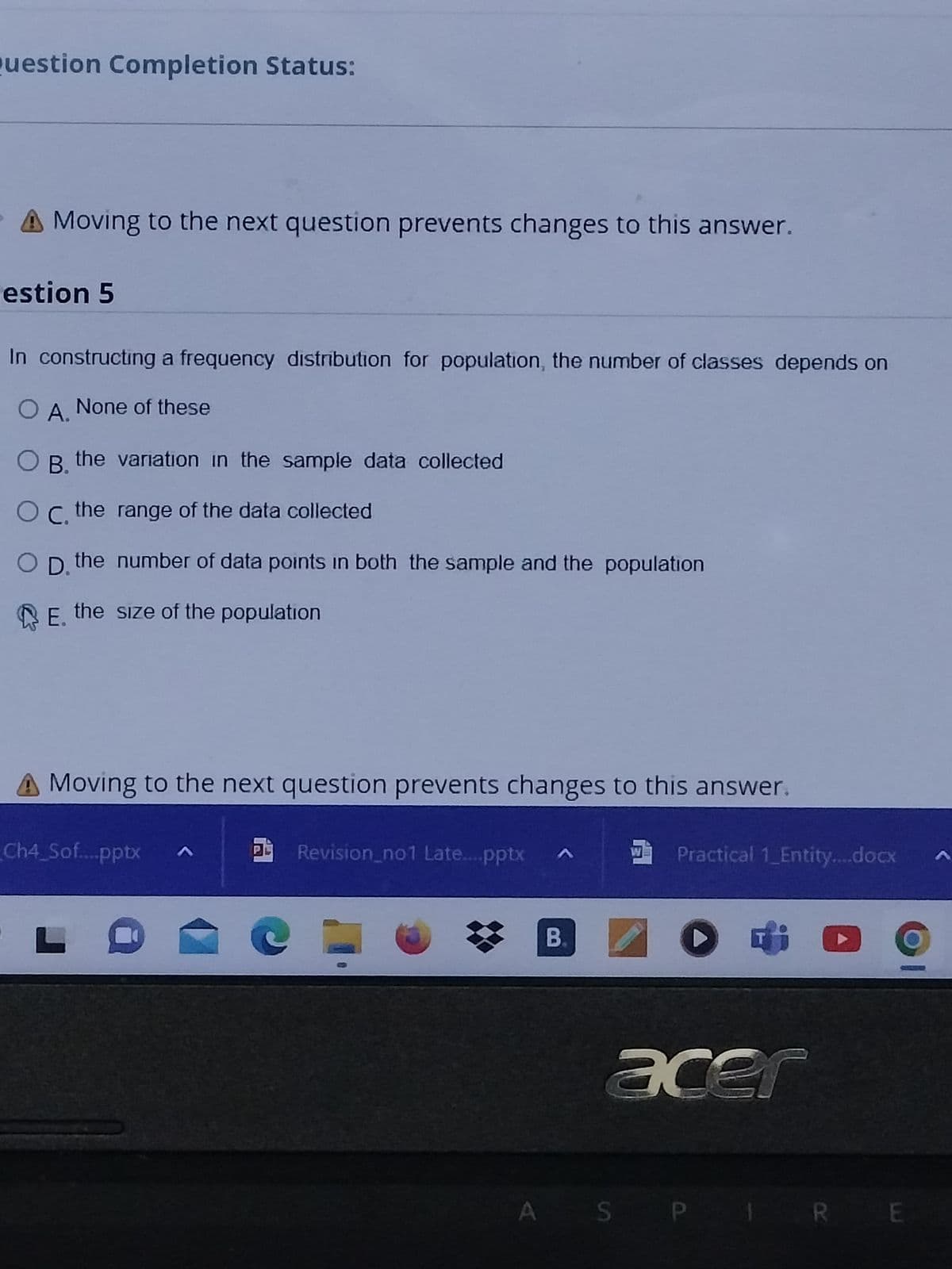 Question Completion Status:
A Moving to the next question prevents changes to this answer.
estion 5
In constructing a frequency distribution for population, the number of classes depends on
O A. None of these
OB. the variation in the sample data collected
OC, the
range of the data collected
D. the number of data points in both the sample and the population
E. the size of the population
A Moving to the next question prevents changes to this answer.
Ch4_Sof....pptx
L
a
Revision_no1 Late....pptx ^
B.
W Practical 1 Entity....docx
> i
acer
A SP
P 1
RE