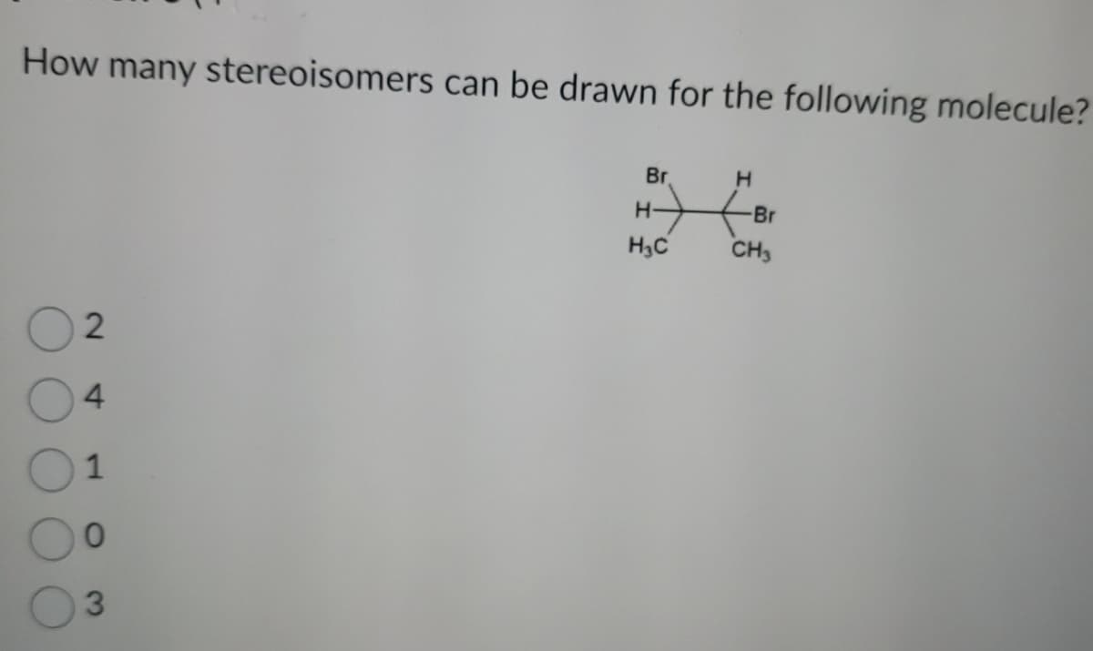 How many stereoisomers can be drawn for the following molecule?
2
4
1
0
3
Br
H
H-
Br
H₁C
CH3