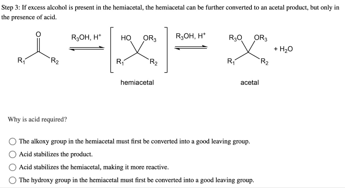 Step 3: If excess alcohol is present in the hemiacetal, the hemiacetal can be further converted to an acetal product, but only in
the presence of acid.
R₁
R₂
R3OH, H+
HO
OR3
R3OH, H+
R3Q
OR 3
+ H2O
R₁
R₁
R₂
hemiacetal
acetal
Why is acid required?
The alkoxy group in the hemiacetal must first be converted into a good leaving group.
Acid stabilizes the product.
Acid stabilizes the hemiacetal, making it more reactive.
The hydroxy group in the hemiacetal must first be converted into a good leaving group.