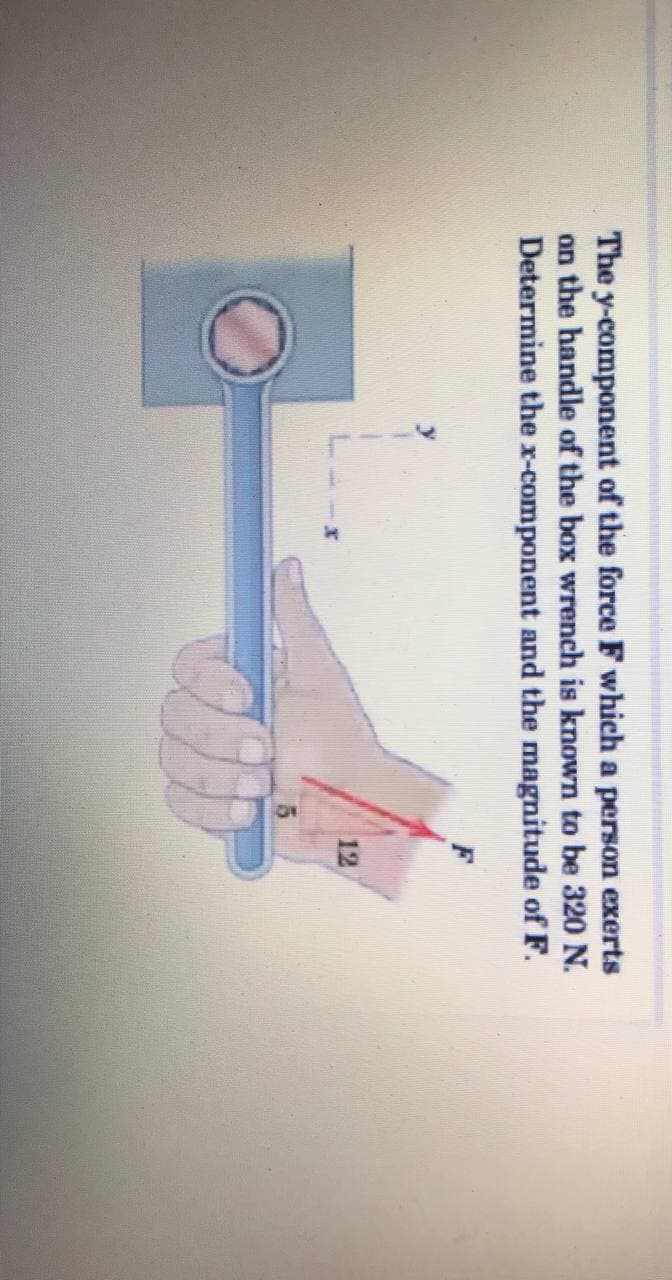 The y-component of the force F which a person exerts
on the handle of the box wrench is known to be 320 N.
Determine the x-component and the magnitude of F.
F
12
