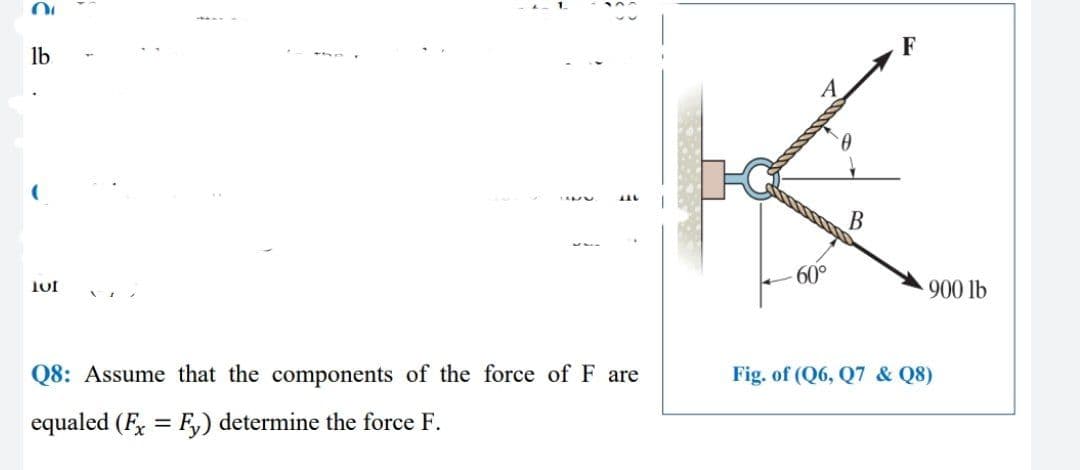F
lb
B
60°
900 lb
Q8: Assume that the components of the force of F are
Fig. of (Q6, Q7 & Q8)
equaled (F, = F) determine the force F.
