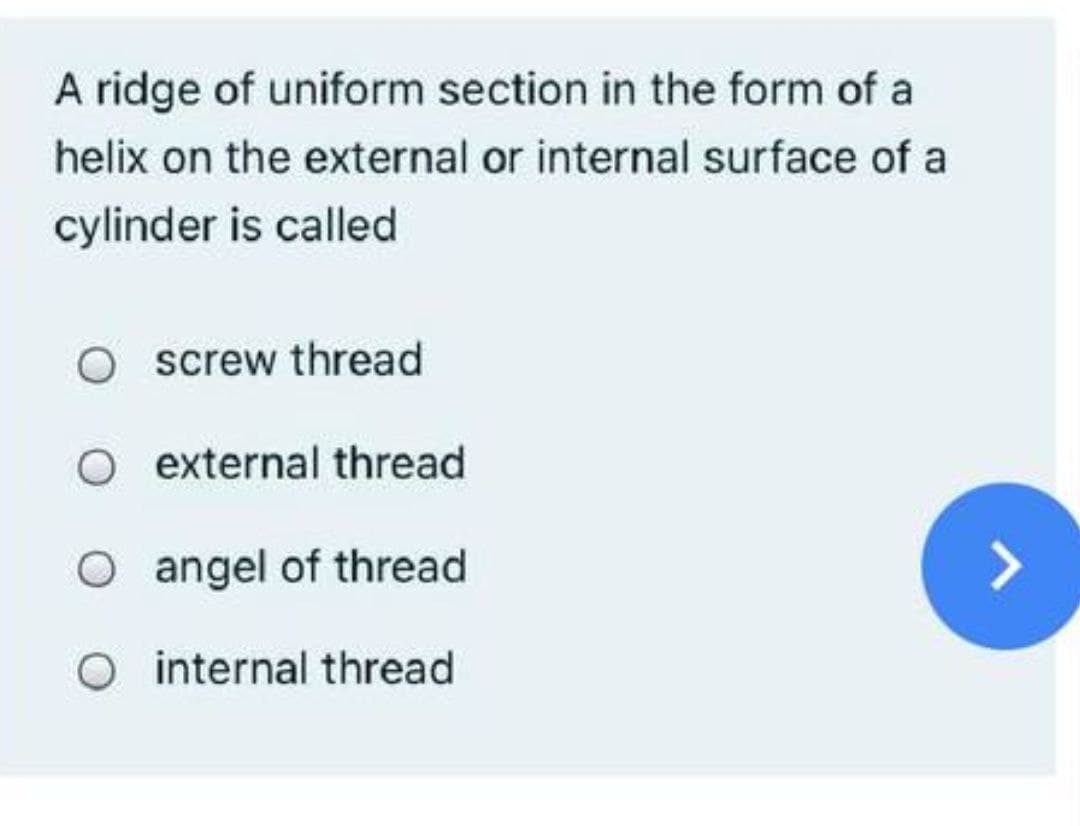 A ridge of uniform section in the form of a
helix on the external or internal surface of a
cylinder is called
O screw thread
O external thread
O angel of thread
O internal thread