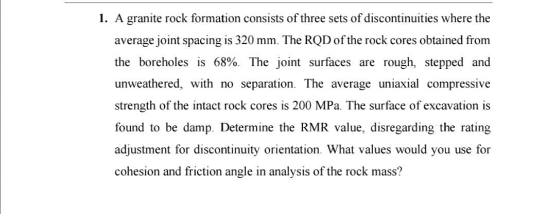 1. A granite rock formation consists of three sets of discontinuities where the
average joint spacing is 320 mm. The RQD of the rock cores obtained from
the boreholes is 68%. The joint surfaces are rough, stepped and
unweathered, with no separation. The average uniaxial compressive
strength of the intact rock cores is 200 MPa. The surface of excavation is
found to be damp. Determine the RMR value, disregarding the rating
adjustment for discontinuity orientation. What values would you use for
cohesion and friction angle in analysis of the rock mass?