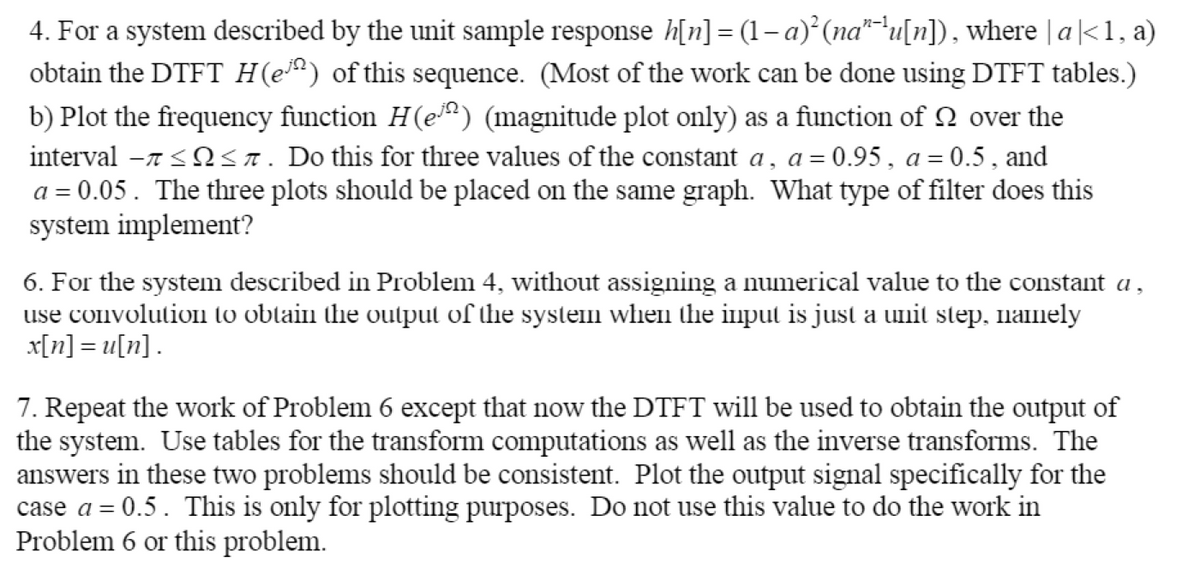 4. For a system described by the unit sample response h[n] = (1–a) (na""u[n]), where | a|<1, a)
obtain the DTFT H(e*) of this sequence. (Most of the work can be done using DTFT tables.)
b) Plot the frequency function H(e) (magnitude plot only) as a function of N over the
interval -7 <Nsn. Do this for three values of the constant a, a= 0.95, a = 0.5, and
a = 0.05. The three plots should be placed on the same graph. What type of filter does this
system implement?
6. For the system described in Problem 4, without assigning a numerical value to the constant a,
use convolution to obtain the output of the system when the input is just a unit step, namnely
x[n] = u[n].
7. Repeat the work of Problem 6 except that now the DTFT will be used to obtain the output of
the system. Use tables for the transform computations as well as the inverse transforms. The
answers in these two problems should be consistent. Plot the output signal specifically for the
case a = 0.5. This is only for plotting purposes. Do not use this value to do the work in
Problem 6 or this problem.
